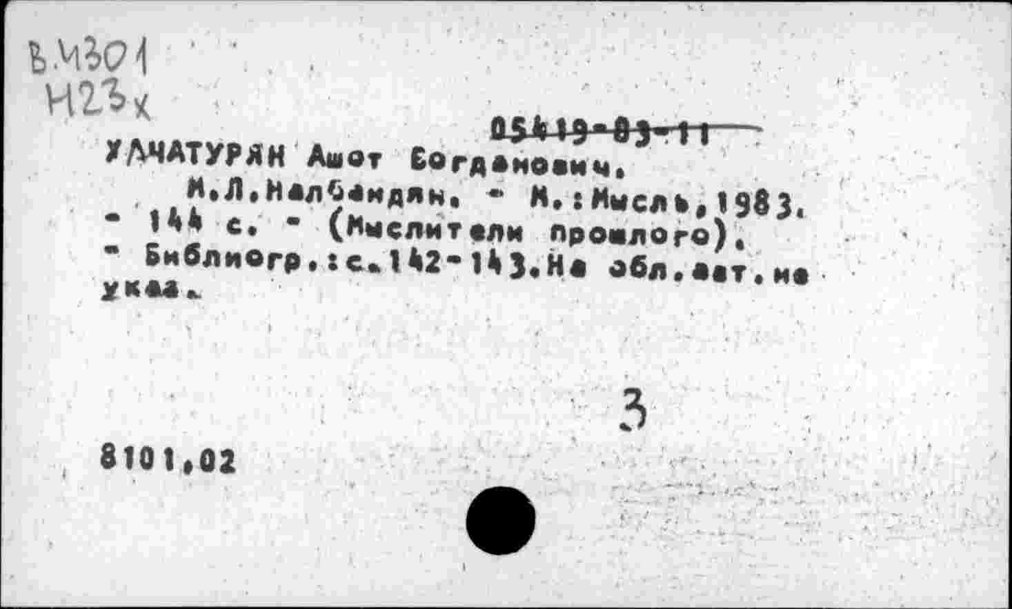 ﻿Чо(7' ' ’ . . игь*	,,	■_____
ХАЧАТУРЯН Ашот Еогд^ич?11
И.Л.НалСоидян. - М.:Мыслш,198з. ‘ ’** «• “ (Имслитоли прошлого), - Библногр. :с.142-Нз.н« обл.л.т.мо
, 8101,02